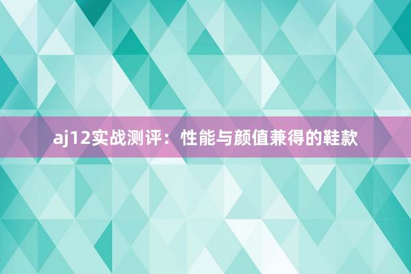 aj12实战测评：性能与颜值兼得的鞋款