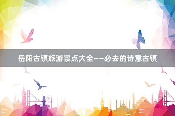 岳阳古镇旅游景点大全——必去的诗意古镇